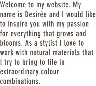 Welcome to my website. My name is Desirée and I would like to inspire you with my passion for everything that grows and blooms. As a stylist I love to work with natural materials that I try to bring to life in extraordinary colour combinations.