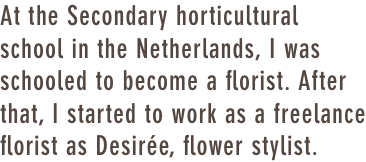 At the Secondary horticultural school in the Netherlands, I was schooled to become a florist. After that, I started to work as a freelance florist as Desirée, flower stylist.