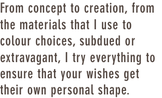 From concept to creation, from the materials that I use to colour choices, subdued or extravagant, I try everything to ensure that your wishes get their own personal shape.