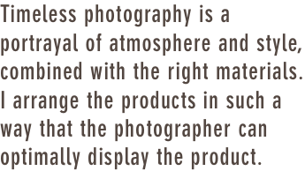 Timeless photography is a portrayal of atmosphere and style, combined with the right materials. I arrange the products in such a way that the photographer can optimally display the product.