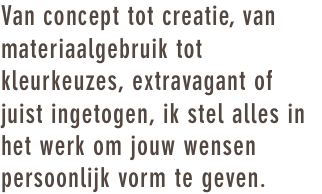 Van concept tot creatie, van materiaalgebruik tot kleurkeuzes, extravagant of juist ingetogen, ik stel alles in het werk om jouw wensen persoonlijk vorm te geven.