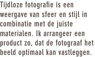 Tijdloze fotografie is een weergave van sfeer en stijl in combinatie met de juiste materialen. Ik arrangeer een product zo, dat de fotograaf het beeld optimaal kan vastleggen. 