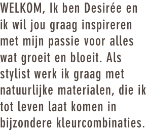 WELKOM, Ik ben Desirée en ik wil jou graag inspireren met mijn passie voor alles wat groeit en bloeit. Als stylist werk ik graag met natuurlijke materialen, die ik tot leven laat komen in bijzondere kleurcombinaties. 